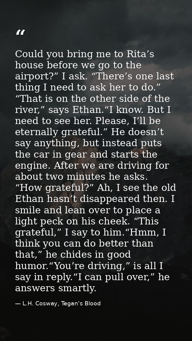 Could you bring me to Rita’s house before we go to the airport?” I ask. “There’s one last thing I need to ask her to do. — L.H. Cosway, Tegan's Blood