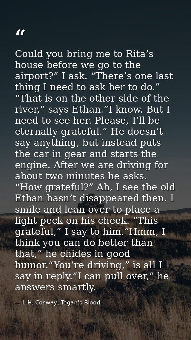 Could you bring me to Rita’s house before we go to the airport?” I ask. “There’s one last thing I need to ask her to do. — L.H. Cosway, Tegan's Blood