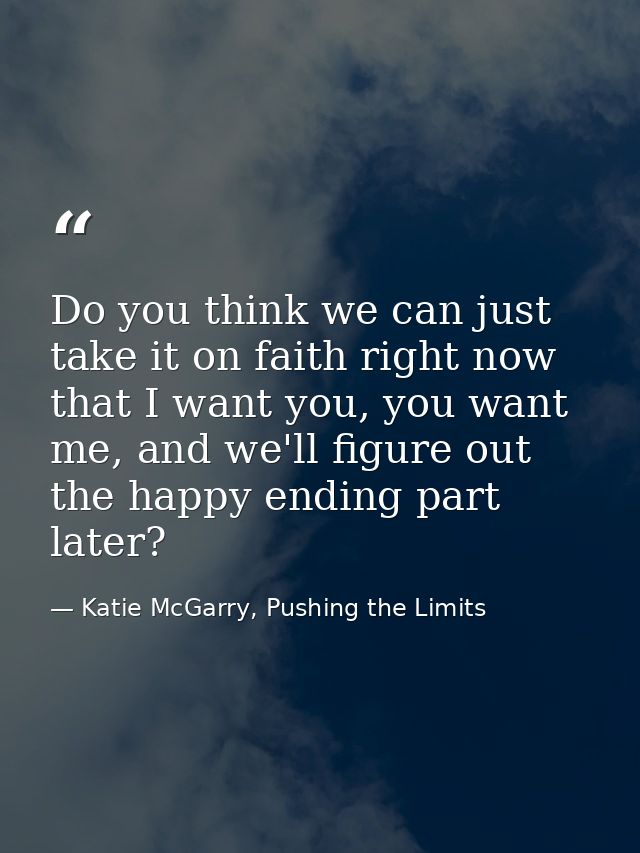Do you think we can just take it on faith right now that I want you, you want me, and we'll figure out the happy ending  — Katie McGarry, Pushing the Limits