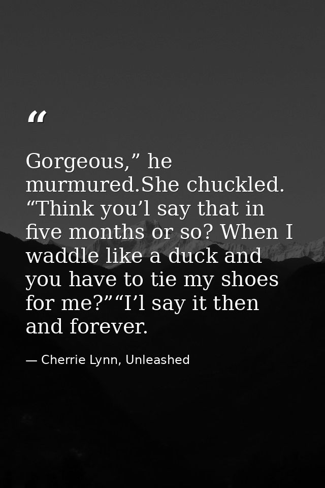 Gorgeous,” he murmured.She chuckled. “Think you’l say that in five months or so? When I waddle like a duck and you have  — Cherrie Lynn, Unleashed