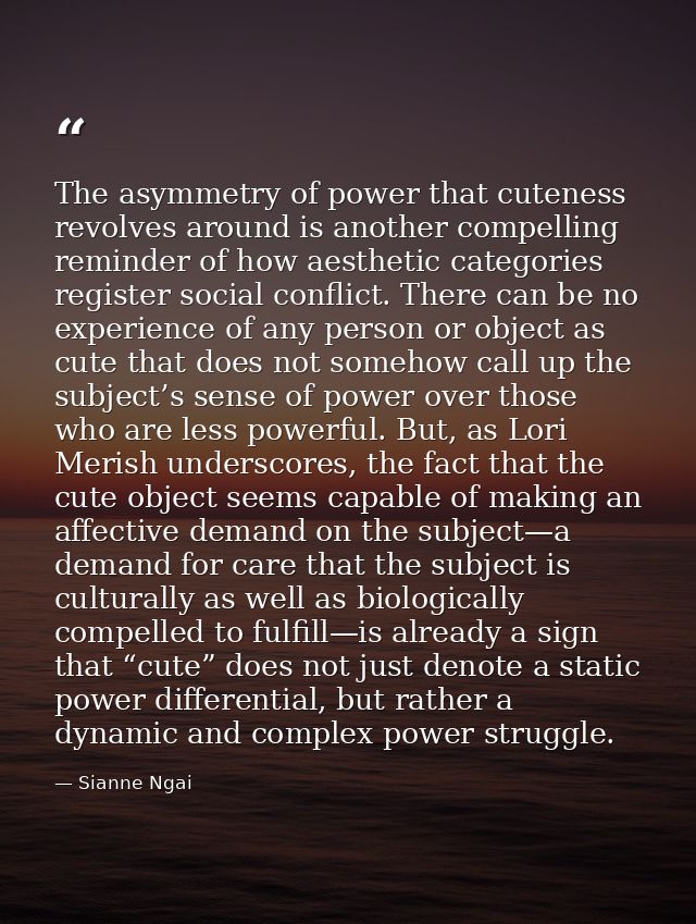 The asymmetry of power that cuteness revolves around is another compelling reminder of how aesthetic categories register — Sianne Ngai