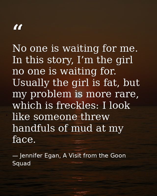 No one is waiting for me. In this story, I’m the girl no one is waiting for. Usually the girl is fat, but my problem is  — Jennifer Egan, A Visit from the Goon Squad