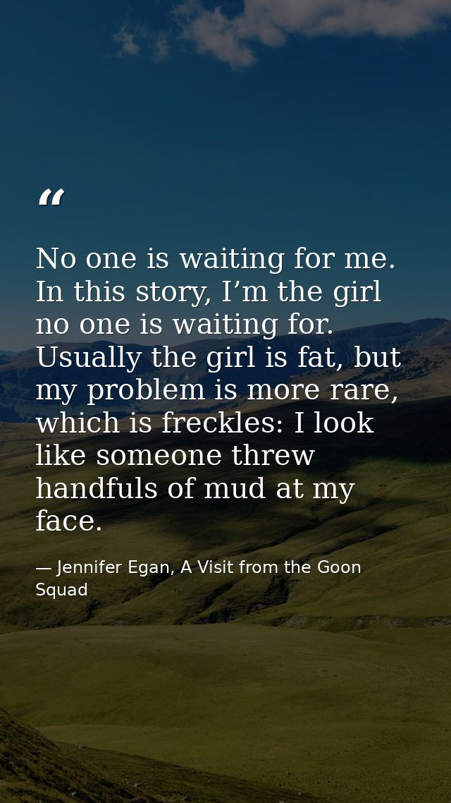No one is waiting for me. In this story, I’m the girl no one is waiting for. Usually the girl is fat, but my problem is  — Jennifer Egan, A Visit from the Goon Squad
