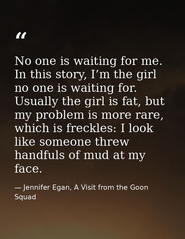 No one is waiting for me. In this story, I’m the girl no one is waiting for. Usually the girl is fat, but my problem is  — Jennifer Egan, A Visit from the Goon Squad