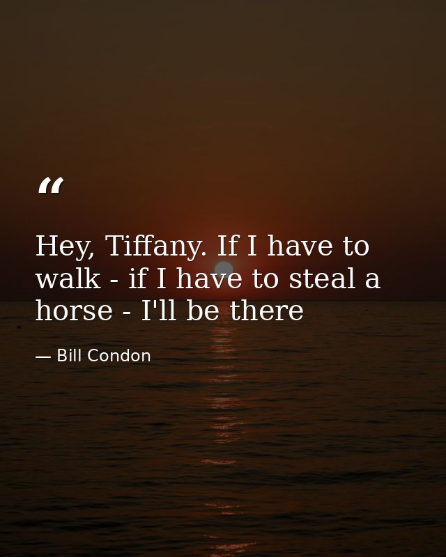 Hey, Tiffany. If I have to walk - if I have to steal a horse - I'll be there — Bill Condon