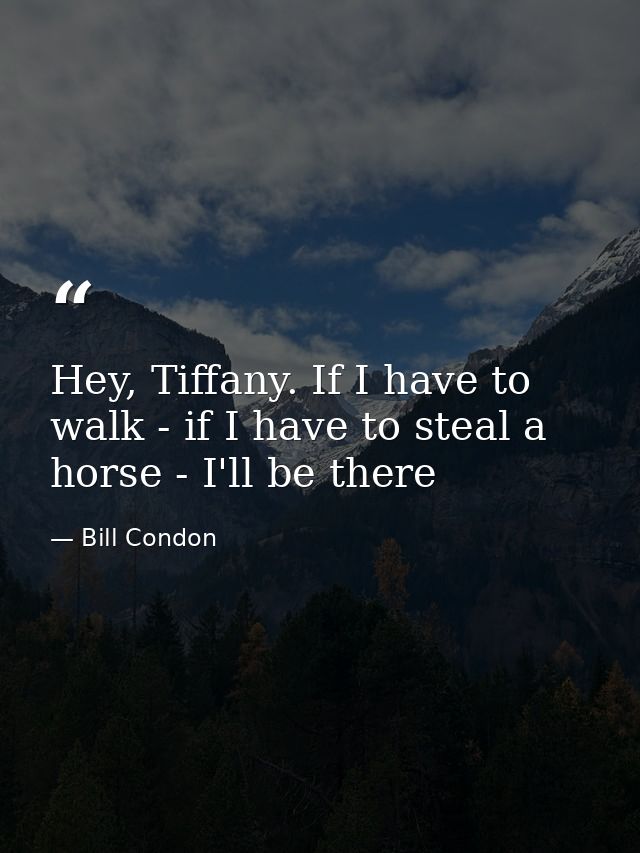 Hey, Tiffany. If I have to walk - if I have to steal a horse - I'll be there — Bill Condon