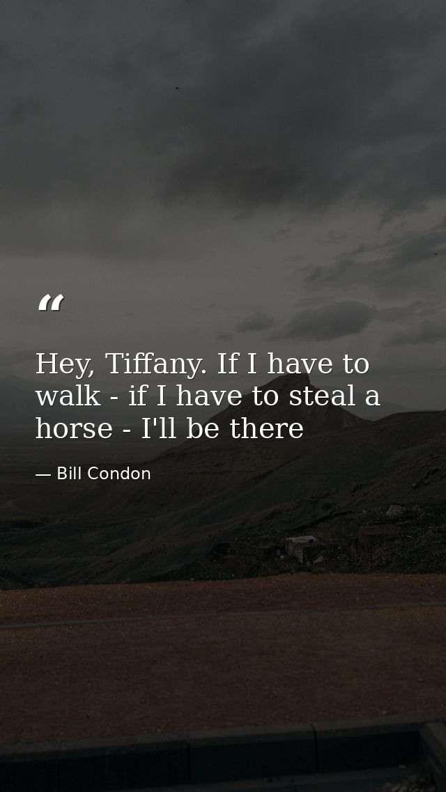 Hey, Tiffany. If I have to walk - if I have to steal a horse - I'll be there — Bill Condon