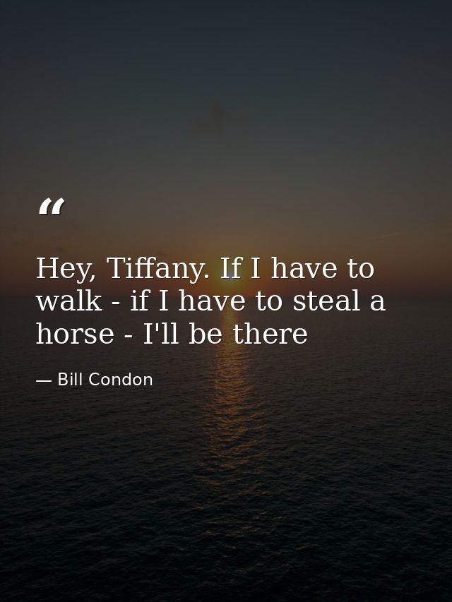 Hey, Tiffany. If I have to walk - if I have to steal a horse - I'll be there — Bill Condon