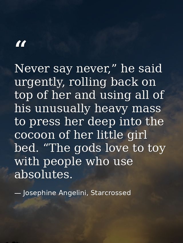 Never say never,” he said urgently, rolling back on top of her and using all of his unusually heavy mass to press her de — Josephine Angelini, Starcrossed