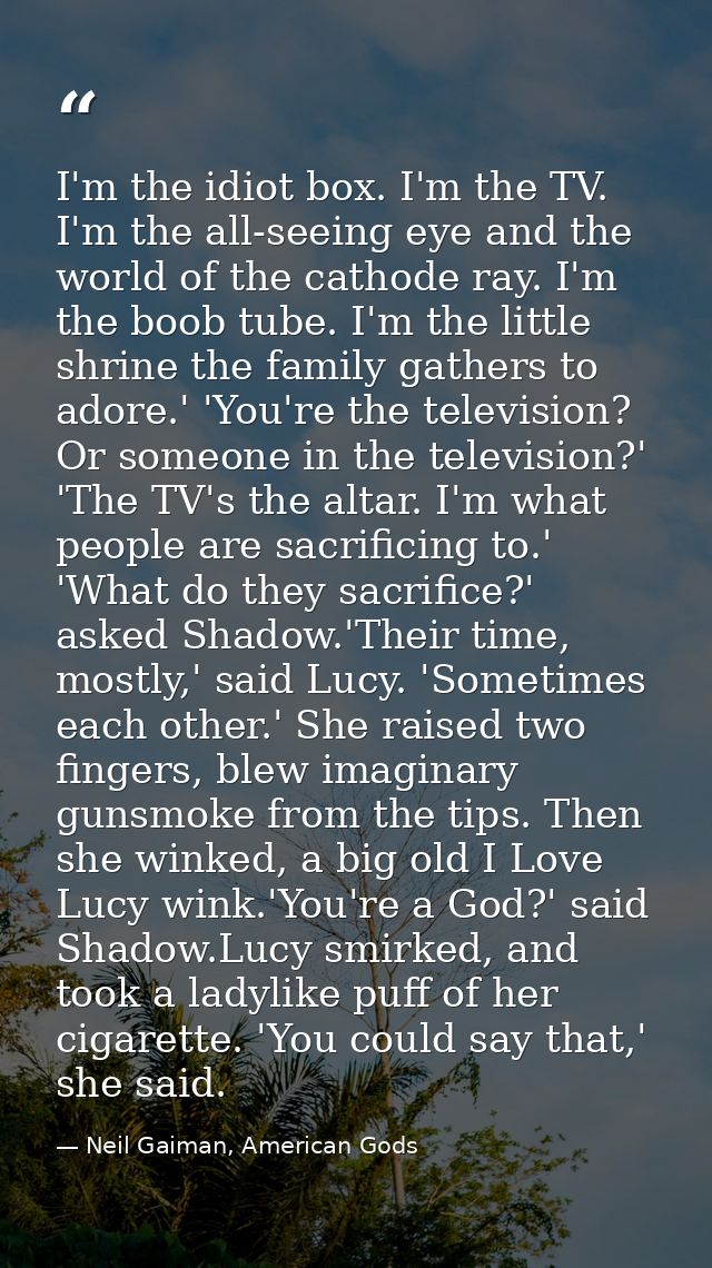 I'm the idiot box. I'm the TV. I'm the all-seeing eye and the world of the cathode ray. I'm the boob tube. I'm the littl — Neil Gaiman, American Gods