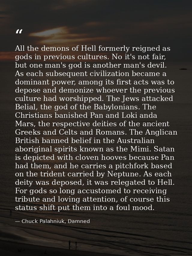 All the demons of Hell formerly reigned as gods in previous cultures. No it's not fair, but one man's god is another man — Chuck Palahniuk, Damned