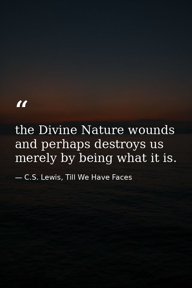the Divine Nature wounds and perhaps destroys us merely by being what it is. — C.S. Lewis, Till We Have Faces