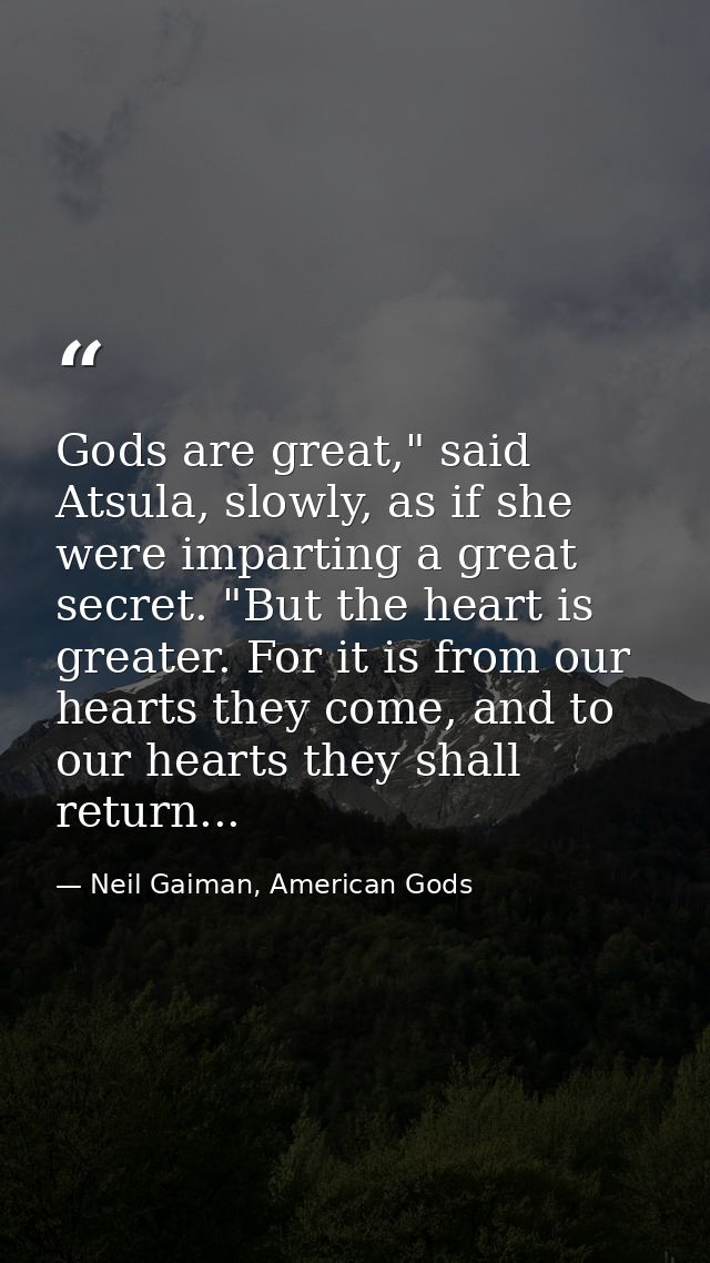 Gods are great," said Atsula, slowly, as if she were imparting a great secret. "But the heart is greater. For it is from — Neil Gaiman, American Gods