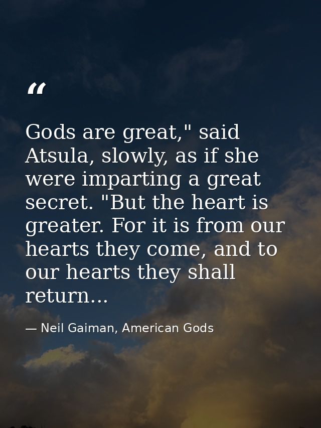 Gods are great," said Atsula, slowly, as if she were imparting a great secret. "But the heart is greater. For it is from — Neil Gaiman, American Gods