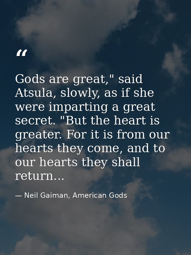 Gods are great," said Atsula, slowly, as if she were imparting a great secret. "But the heart is greater. For it is from — Neil Gaiman, American Gods