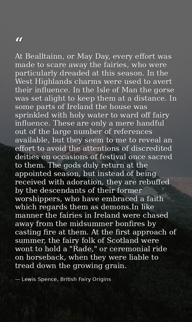At Bealltainn, or May Day, every effort was made to scare away the fairies, who were particularly dreaded at this season — Lewis Spence, British Fairy Origins
