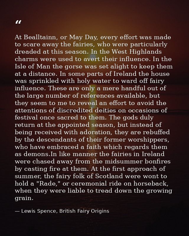At Bealltainn, or May Day, every effort was made to scare away the fairies, who were particularly dreaded at this season — Lewis Spence, British Fairy Origins