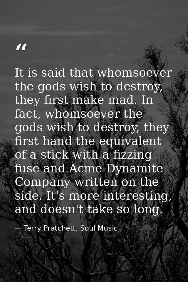 It is said that whomsoever the gods wish to destroy, they first make mad. In fact, whomsoever the gods wish to destroy,  — Terry Pratchett, Soul Music