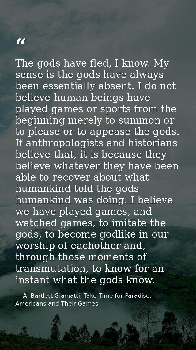 The gods have fled, I know. My sense is the gods have always been essentially absent. I do not believe human beings have — A. Bartlett Giamatti, Take Time for Paradise: Americans and Their Games