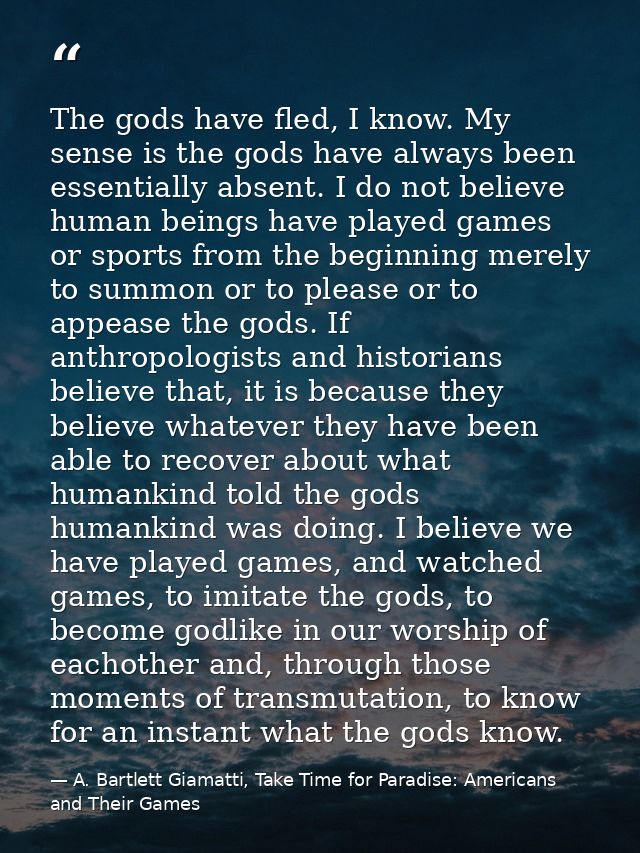 The gods have fled, I know. My sense is the gods have always been essentially absent. I do not believe human beings have — A. Bartlett Giamatti, Take Time for Paradise: Americans and Their Games