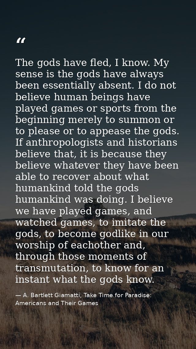 The gods have fled, I know. My sense is the gods have always been essentially absent. I do not believe human beings have — A. Bartlett Giamatti, Take Time for Paradise: Americans and Their Games