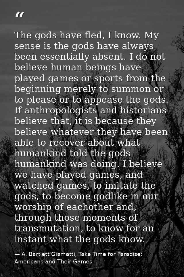 The gods have fled, I know. My sense is the gods have always been essentially absent. I do not believe human beings have — A. Bartlett Giamatti, Take Time for Paradise: Americans and Their Games