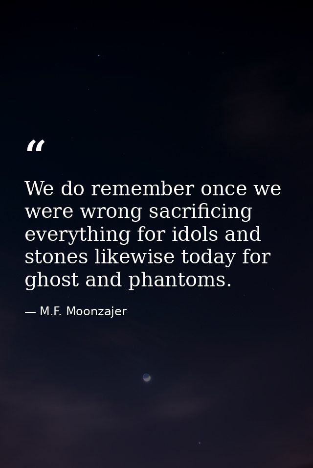 We do remember once we were wrong sacrificing everything for idols and stones likewise today for ghost and phantoms. — M.F. Moonzajer
