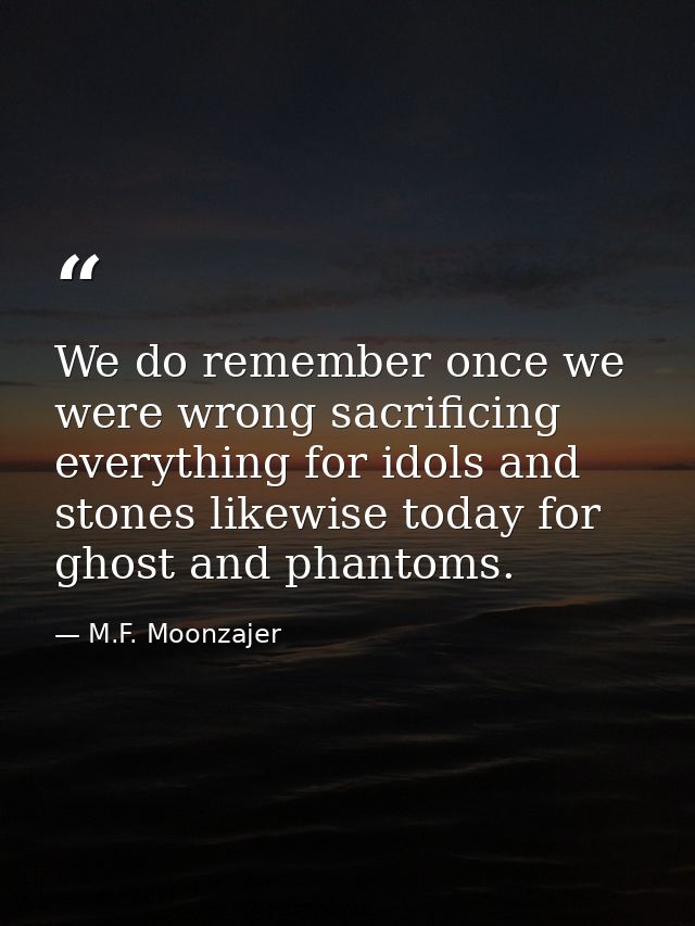 We do remember once we were wrong sacrificing everything for idols and stones likewise today for ghost and phantoms. — M.F. Moonzajer