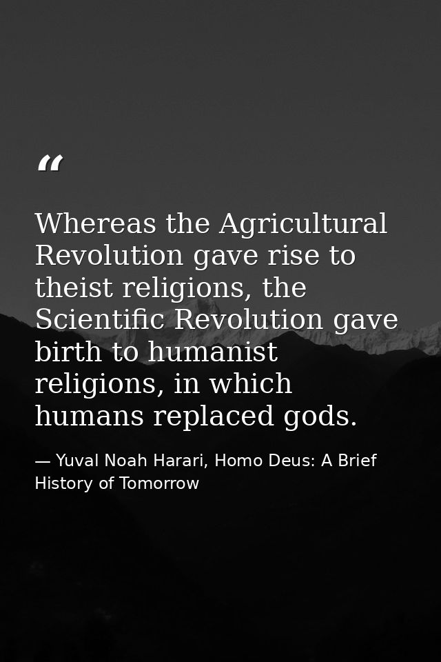 Whereas the Agricultural Revolution gave rise to theist religions, the Scientific Revolution gave birth to humanist reli — Yuval Noah Harari, Homo Deus: A Brief History of Tomorrow