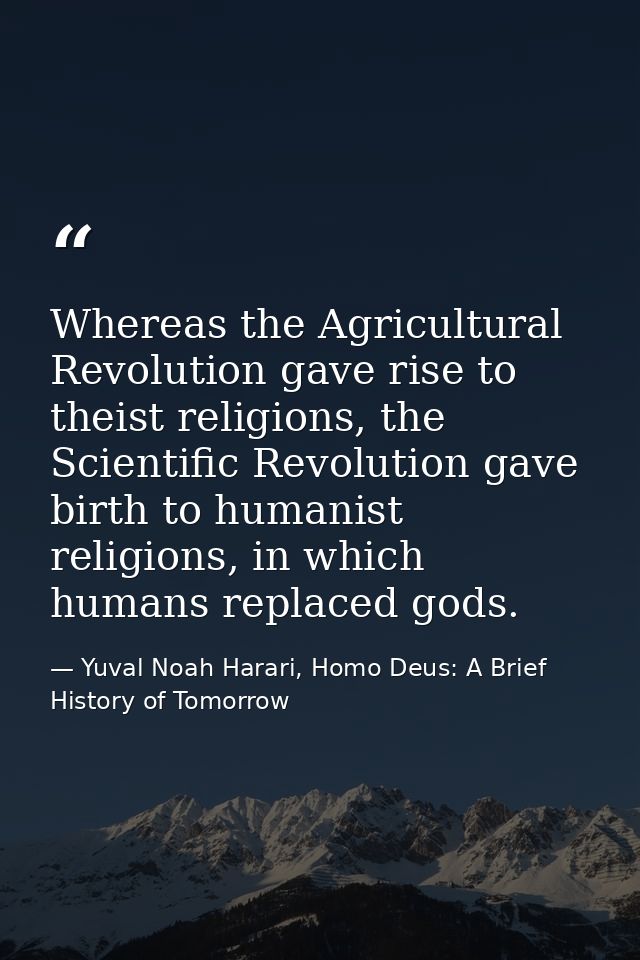 Whereas the Agricultural Revolution gave rise to theist religions, the Scientific Revolution gave birth to humanist reli — Yuval Noah Harari, Homo Deus: A Brief History of Tomorrow