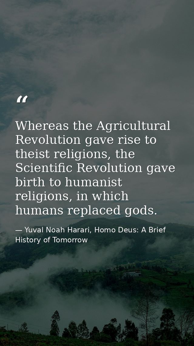 Whereas the Agricultural Revolution gave rise to theist religions, the Scientific Revolution gave birth to humanist reli — Yuval Noah Harari, Homo Deus: A Brief History of Tomorrow