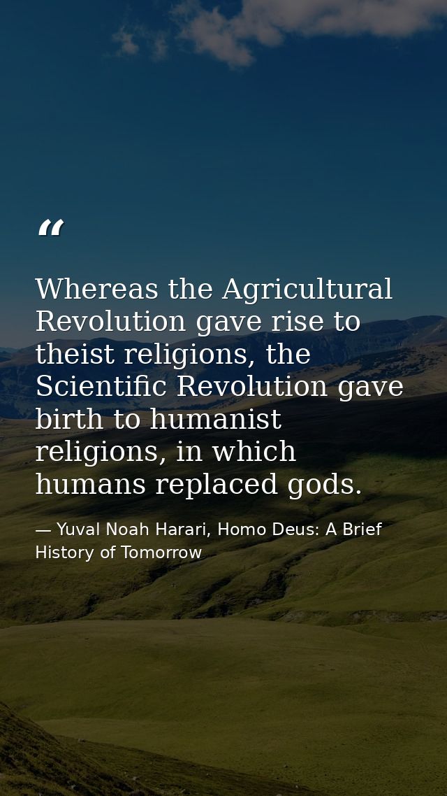 Whereas the Agricultural Revolution gave rise to theist religions, the Scientific Revolution gave birth to humanist reli — Yuval Noah Harari, Homo Deus: A Brief History of Tomorrow