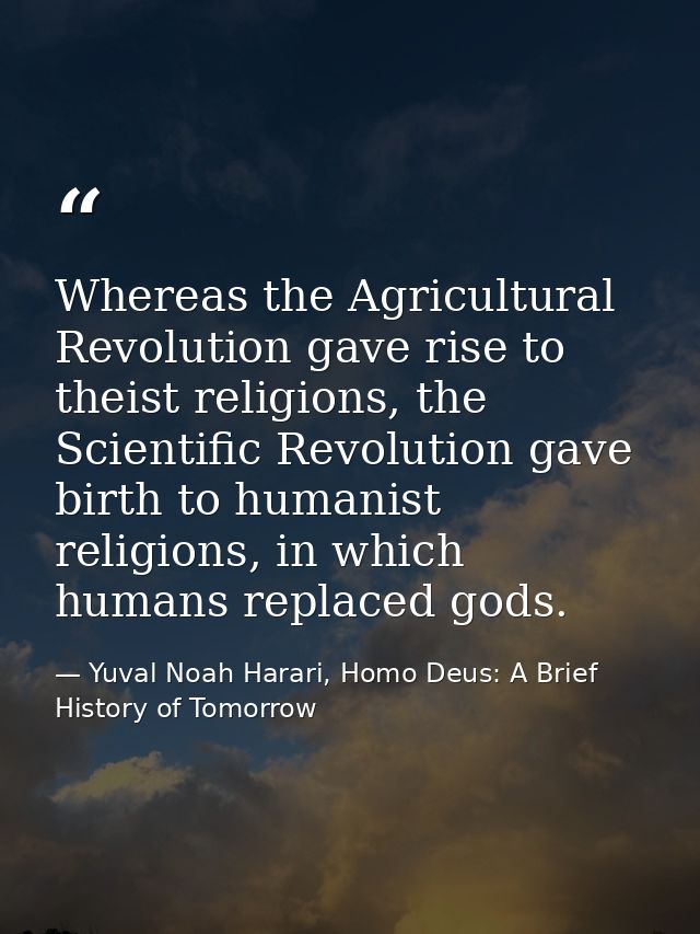 Whereas the Agricultural Revolution gave rise to theist religions, the Scientific Revolution gave birth to humanist reli — Yuval Noah Harari, Homo Deus: A Brief History of Tomorrow