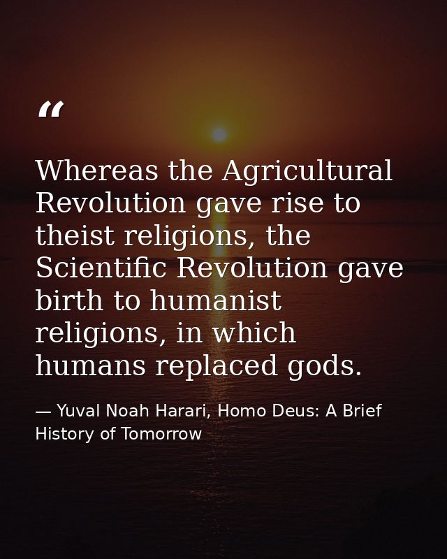 Whereas the Agricultural Revolution gave rise to theist religions, the Scientific Revolution gave birth to humanist reli — Yuval Noah Harari, Homo Deus: A Brief History of Tomorrow