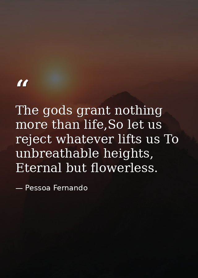 The gods grant nothing more than life,So let us reject whatever lifts us To unbreathable heights, Eternal but flowerless — Pessoa Fernando
