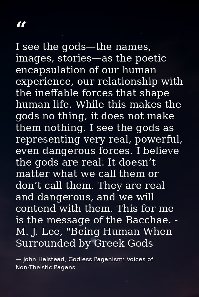 I see the gods—the names, images, stories—as the poetic encapsulation of our human experience, our relationship with the — John Halstead, Godless Paganism: Voices of Non-Theistic Pagans