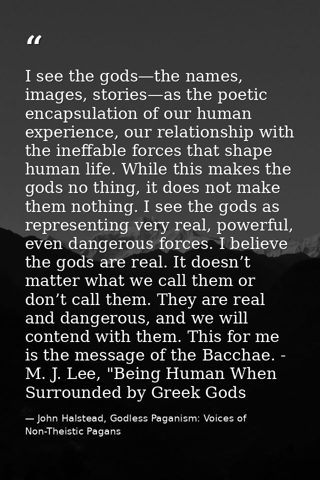 I see the gods—the names, images, stories—as the poetic encapsulation of our human experience, our relationship with the — John Halstead, Godless Paganism: Voices of Non-Theistic Pagans