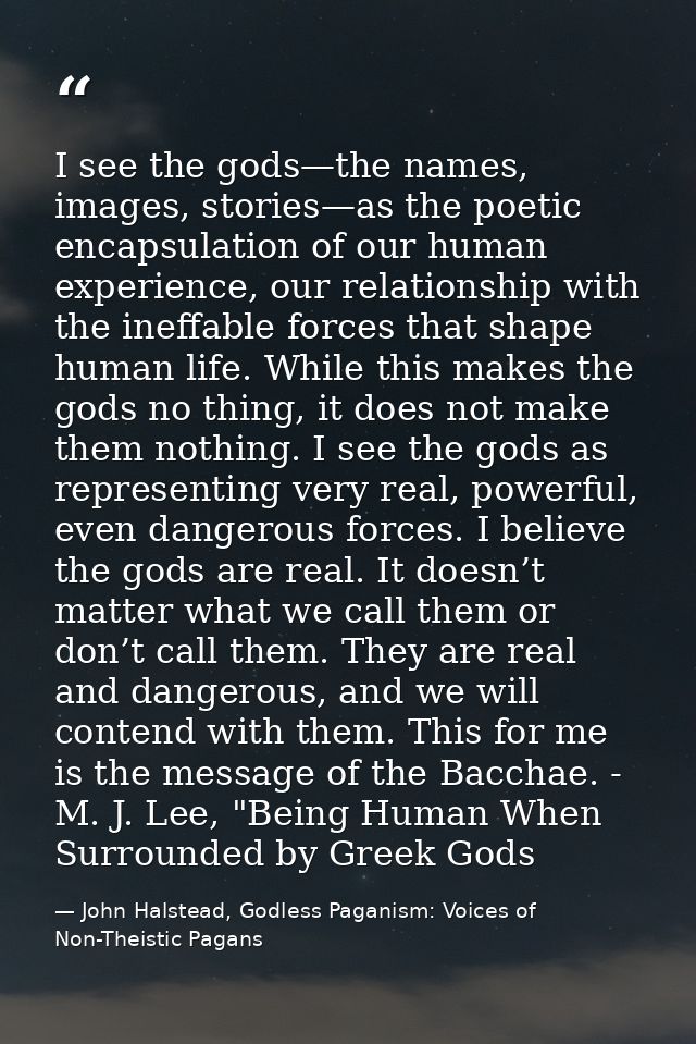 I see the gods—the names, images, stories—as the poetic encapsulation of our human experience, our relationship with the — John Halstead, Godless Paganism: Voices of Non-Theistic Pagans