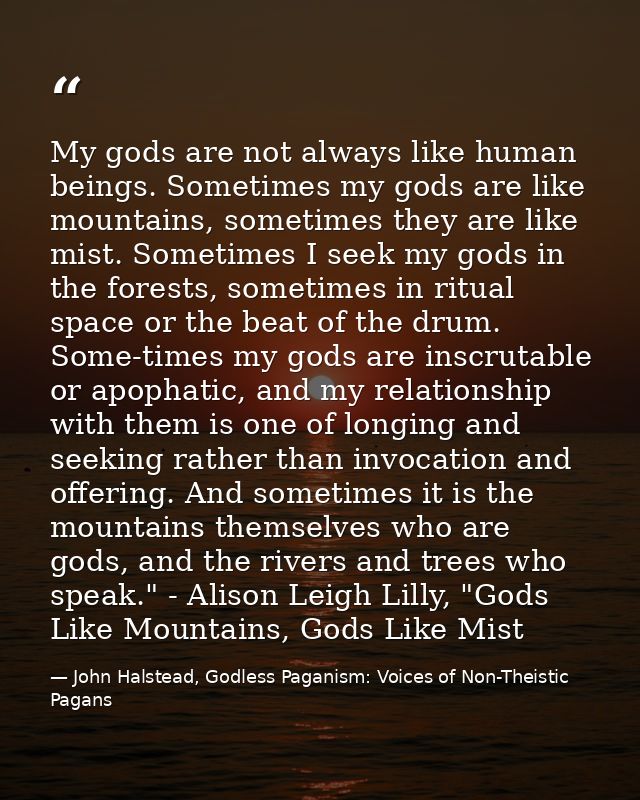 My gods are not always like human beings. Sometimes my gods are like mountains, sometimes they are like mist. Sometimes  — John Halstead, Godless Paganism: Voices of Non-Theistic Pagans