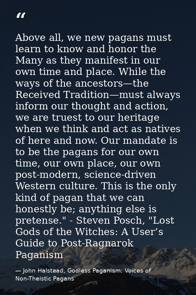 Above all, we new pagans must learn to know and honor the Many as they manifest in our own time and place. While the way — John Halstead, Godless Paganism: Voices of Non-Theistic Pagans