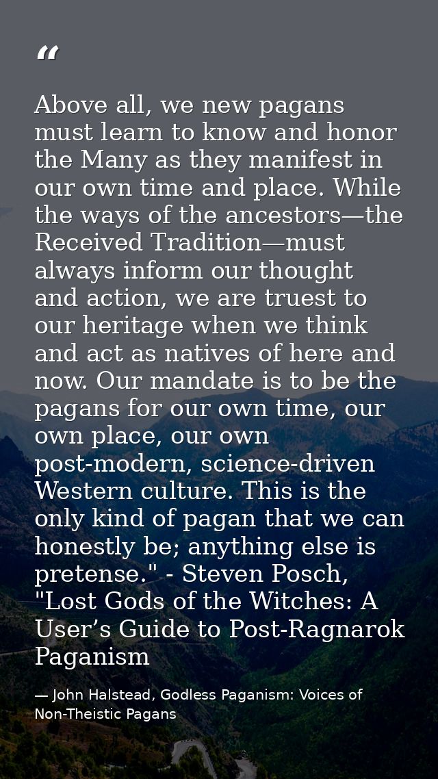Above all, we new pagans must learn to know and honor the Many as they manifest in our own time and place. While the way — John Halstead, Godless Paganism: Voices of Non-Theistic Pagans
