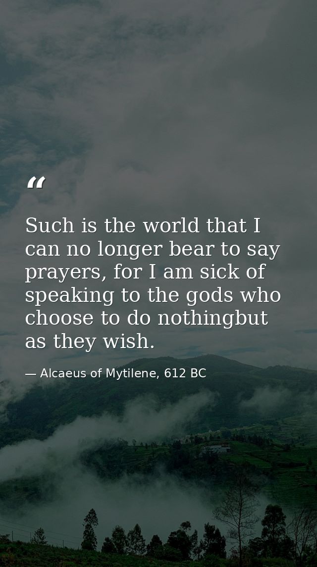 Such is the world that I can no longer bear to say prayers, for I am sick of speaking to the gods who choose to do nothi — Alcaeus of Mytilene, 612 BC