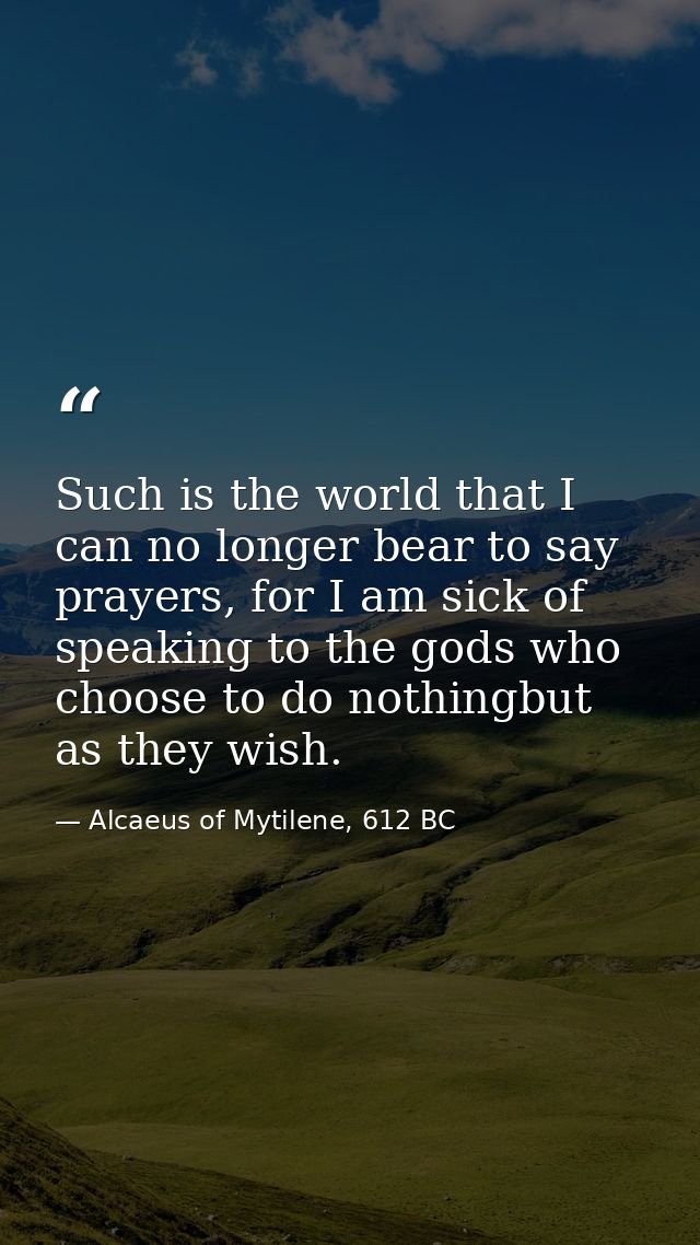 Such is the world that I can no longer bear to say prayers, for I am sick of speaking to the gods who choose to do nothi — Alcaeus of Mytilene, 612 BC