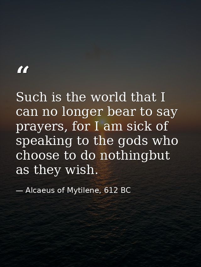 Such is the world that I can no longer bear to say prayers, for I am sick of speaking to the gods who choose to do nothi — Alcaeus of Mytilene, 612 BC