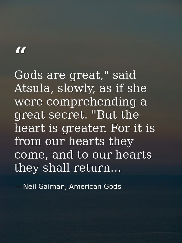 Gods are great," said Atsula, slowly, as if she were comprehending a great secret. "But the heart is greater. For it is  — Neil Gaiman, American Gods