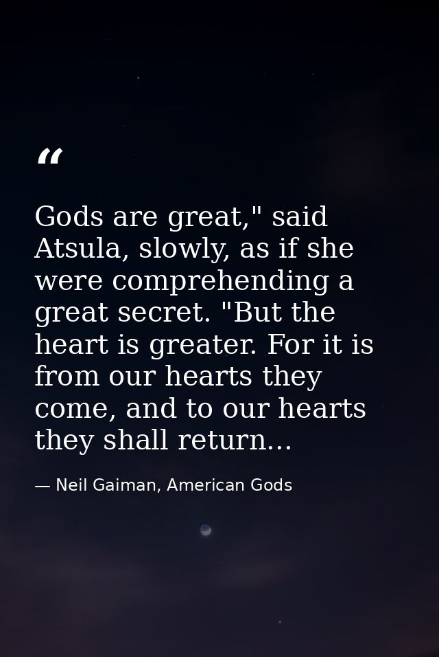 Gods are great," said Atsula, slowly, as if she were comprehending a great secret. "But the heart is greater. For it is  — Neil Gaiman, American Gods