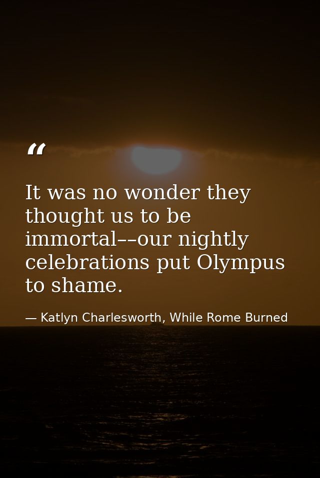 It was no wonder they thought us to be immortal––our nightly celebrations put Olympus to shame. — Katlyn Charlesworth, While Rome Burned