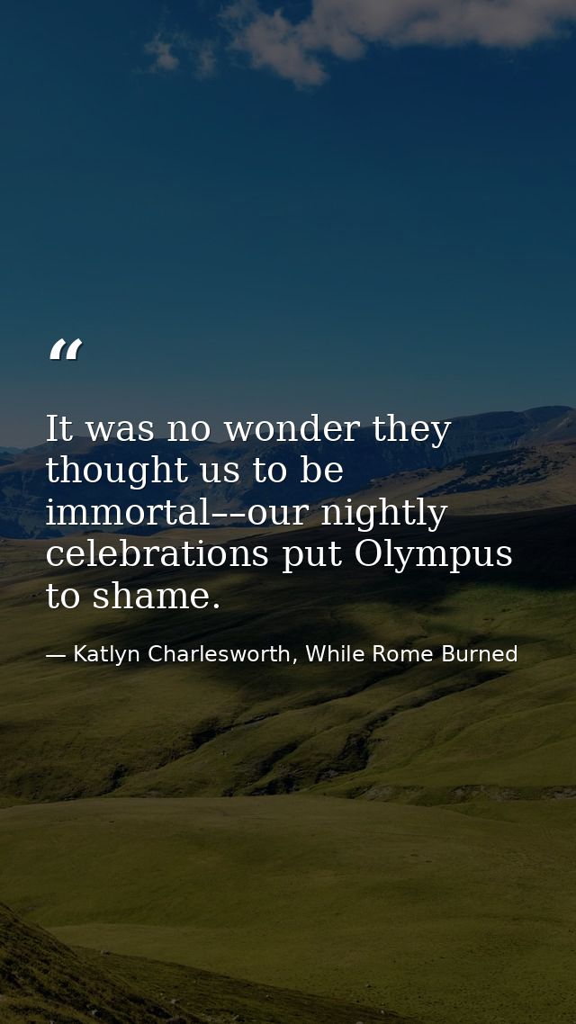It was no wonder they thought us to be immortal––our nightly celebrations put Olympus to shame. — Katlyn Charlesworth, While Rome Burned