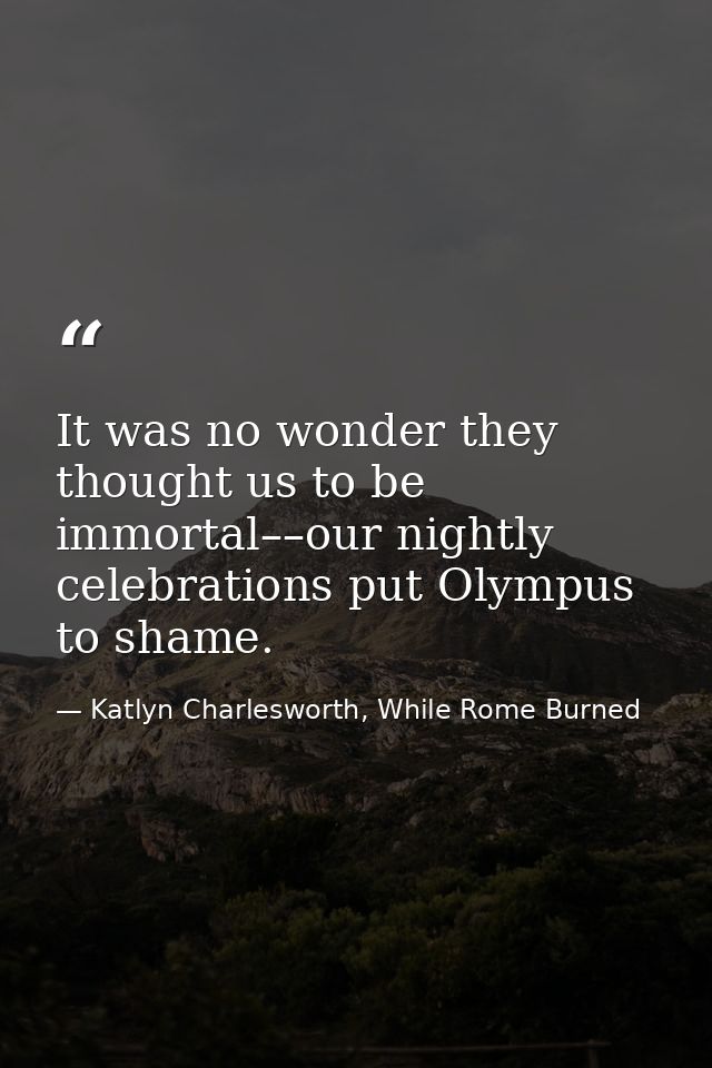 It was no wonder they thought us to be immortal––our nightly celebrations put Olympus to shame. — Katlyn Charlesworth, While Rome Burned