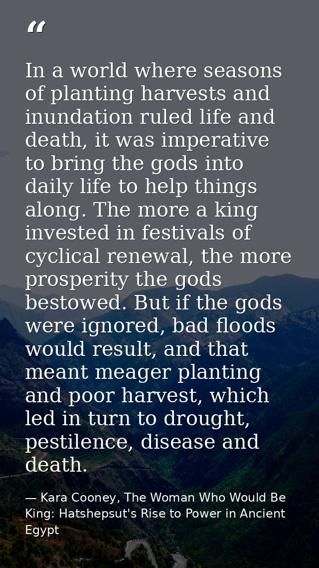 In a world where seasons of planting harvests and inundation ruled life and death, it was imperative to bring the gods i — Kara Cooney, The Woman Who Would Be King: Hatshepsut's Rise to Power in Ancient Egypt